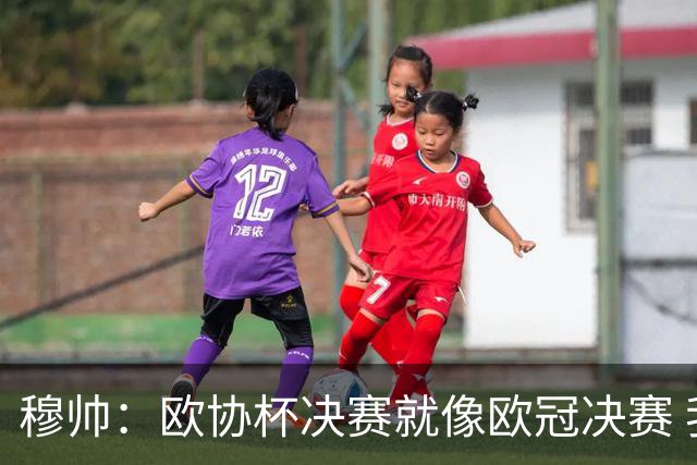 穆帅：欧协杯决赛就像欧冠决赛 我不是为自己